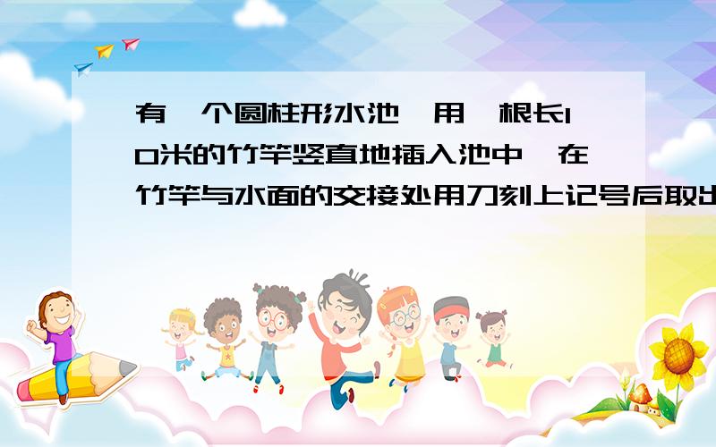 有一个圆柱形水池,用一根长10米的竹竿竖直地插入池中,在竹竿与水面的交接处用刀刻上记号后取出,然后将竹竿倒过来,依照上述方法再做一次,如果两个记号间的距离是整个竹竿长度的5分之1,