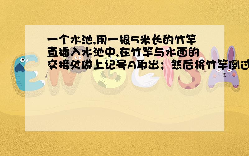 一个水池,用一根5米长的竹竿直插入水池中,在竹竿与水面的交接处做上记号A取出；然后将竹竿倒过来依上述方法再做一次,做上记号B.如果A,B间的距离是整个竹竿长度的1/5,那么,水池中水深多