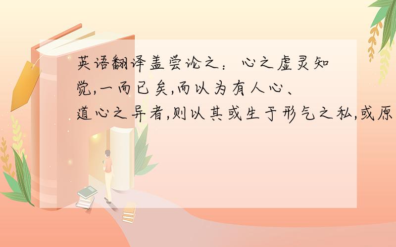 英语翻译盖尝论之：心之虚灵知觉,一而已矣,而以为有人心、道心之异者,则以其或生于形气之私,或原于性命之正,而所以为知觉者不同,是以或危殆而不安,或微妙而难见耳.然人莫不有是形,故