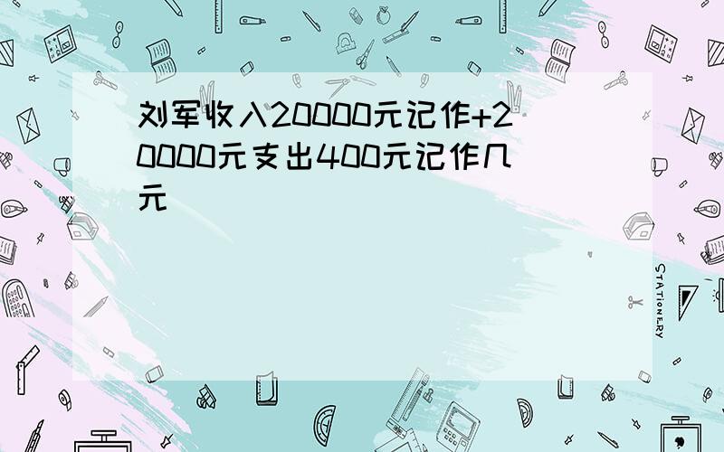 刘军收入20000元记作+20000元支出400元记作几元