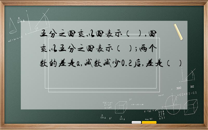 五分之四乘以四表示（ ),四乘以五分之四表示（ ）；两个数的差是a,减数减少0.2后,差是（ ）