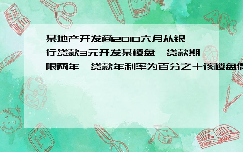 某地产开发商2010六月从银行贷款3元开发某楼盘,贷款期限两年,贷款年利率为百分之十该楼盘偶a.b两种户型某地产开发商2010六月从银行贷款3元开发某楼盘,贷款期限两年,贷款年利率为百分之