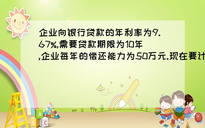 企业向银行贷款的年利率为9.67%,需要贷款期限为10年,企业每年的偿还能力为50万元.现在要计算出企业可以贷款的金额?求计算过程.