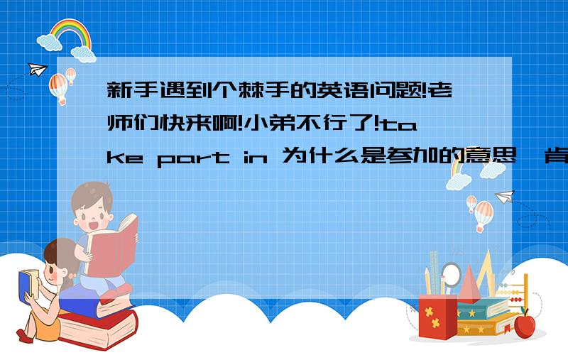 新手遇到个棘手的英语问题!老师们快来啊!小弟不行了!take part in 为什么是参加的意思,肯定是引申义.从而引申到参加的意思