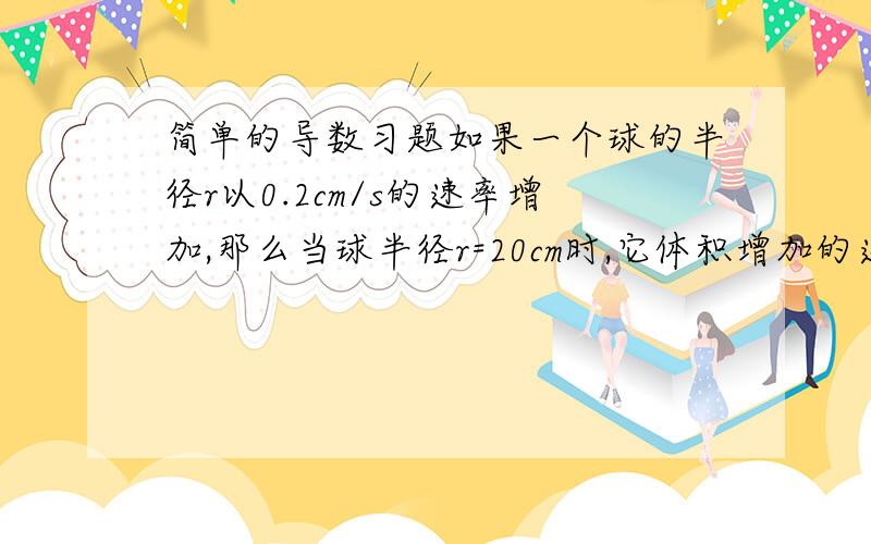 简单的导数习题如果一个球的半径r以0.2cm/s的速率增加,那么当球半径r=20cm时,它体积增加的速率为?