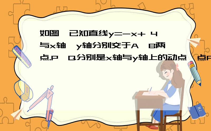 如图,已知直线y=-x+ 4与x轴、y轴分别交于A、B两点.P、Q分别是x轴与y轴上的动点,点P从点A向x轴正方向移点Q从B点向点O移动，当点Q到达点O时，P、Q均停止运动，二者同时出发，（1）求A、B两点坐