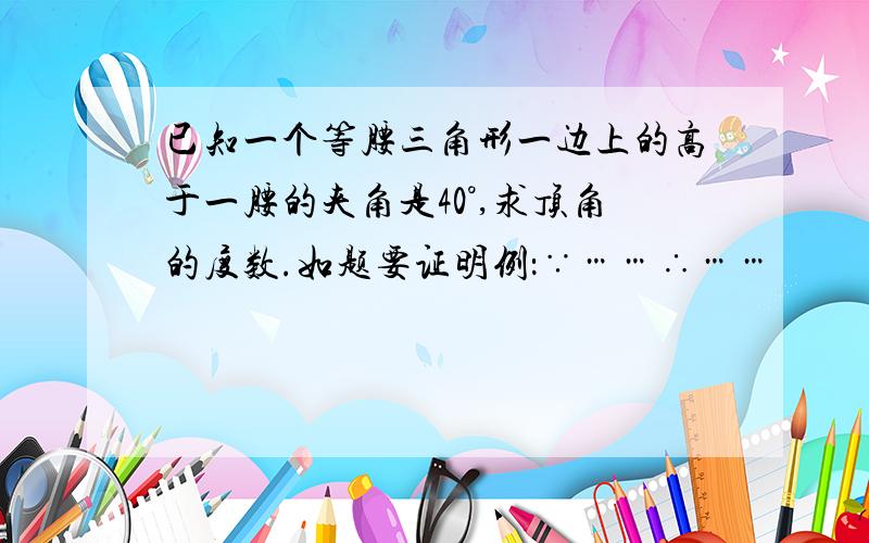 已知一个等腰三角形一边上的高于一腰的夹角是40°,求顶角的度数.如题要证明例：∵……∴……