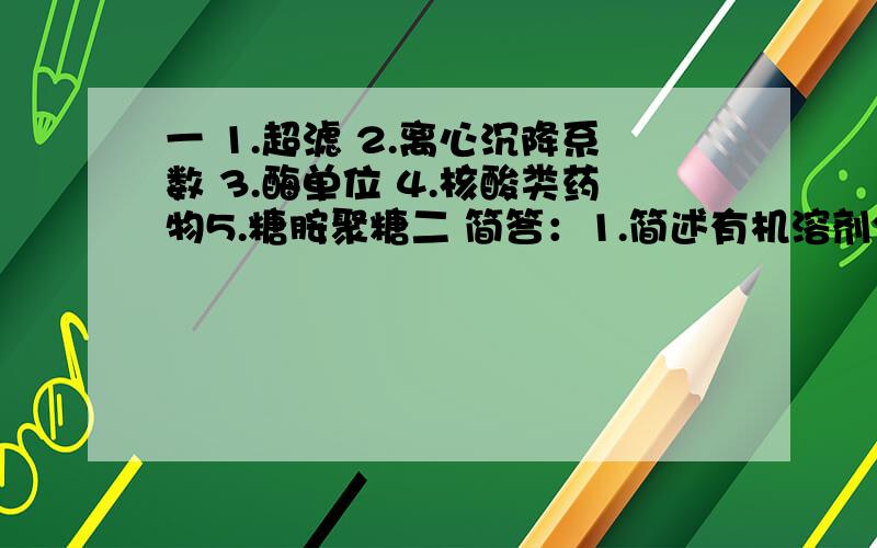 一 1.超滤 2.离心沉降系数 3.酶单位 4.核酸类药物5.糖胺聚糖二 简答：1.简述有机溶剂分级沉淀的基本原理.2.蛋白质的颜色反应有哪些?3.简述肝素的临床应用.三 论述：1.试述糖胺聚糖的提取方