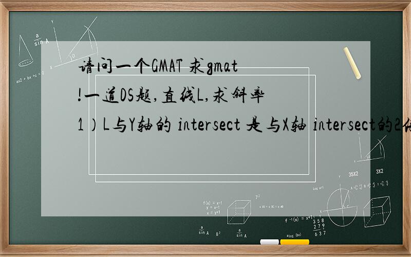 请问一个GMAT 求gmat!一道DS题,直线L,求斜率1）L与Y轴的 intersect 是与X轴 intersect的2倍 2）L与X轴 ,Y轴的 intersect 均为正
