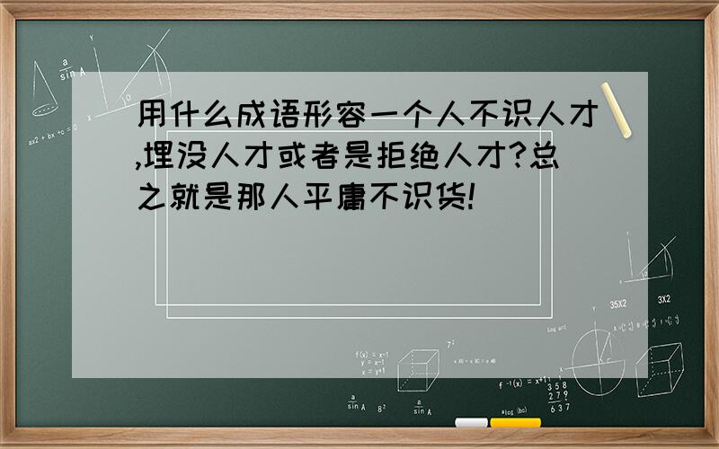 用什么成语形容一个人不识人才,埋没人才或者是拒绝人才?总之就是那人平庸不识货!