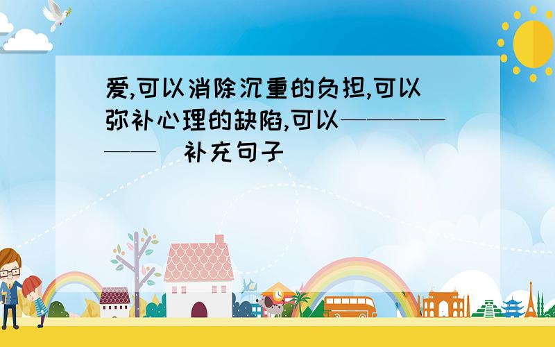 爱,可以消除沉重的负担,可以弥补心理的缺陷,可以——————（补充句子）