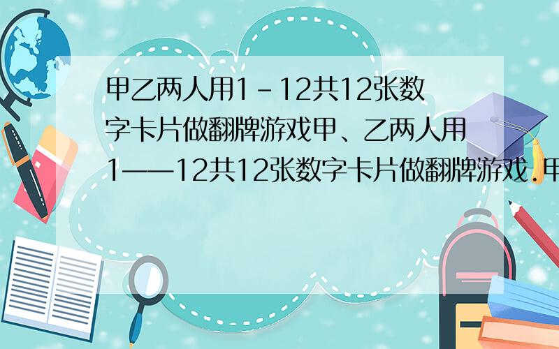 甲乙两人用1-12共12张数字卡片做翻牌游戏甲、乙两人用1——12共12张数字卡片做翻牌游戏.甲翻数字卡片,乙猜.如果乙猜对,乙获胜,如果乙猜错,甲获胜.  （1）你认为这个游戏对甲、乙双方公平