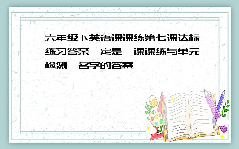 六年级下英语课课练第七课达标练习答案一定是《课课练与单元检测》名字的答案