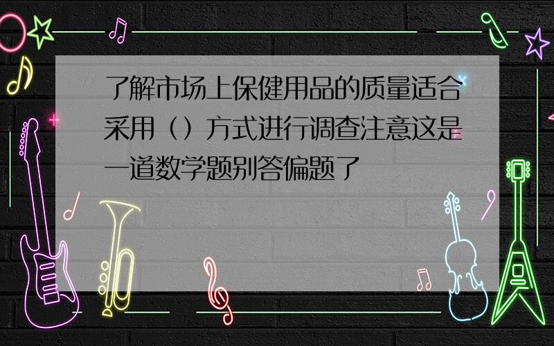 了解市场上保健用品的质量适合采用（）方式进行调查注意这是一道数学题别答偏题了