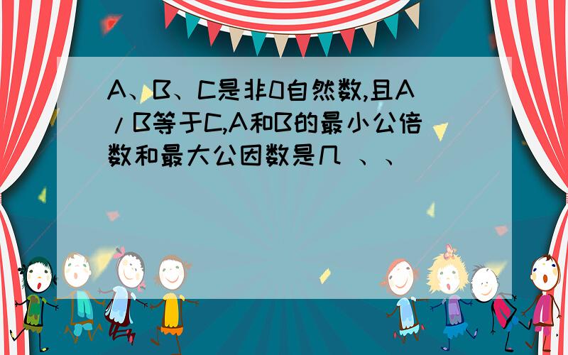 A、B、C是非0自然数,且A/B等于C,A和B的最小公倍数和最大公因数是几 、、