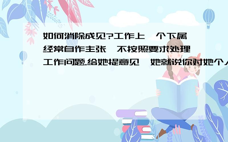 如何消除成见?工作上一个下属经常自作主张,不按照要求处理工作问题.给她提意见,她就说你对她个人有看法.如果改变?