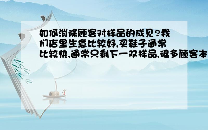 如何消除顾客对样品的成见?我们店里生意比较好,买鞋子通常比较快,通常只剩下一双样品,很多顾客本来要买的,但是一听说是样品,就不买了,求有经验者告诉我原因和解决办法,怎样才能有效