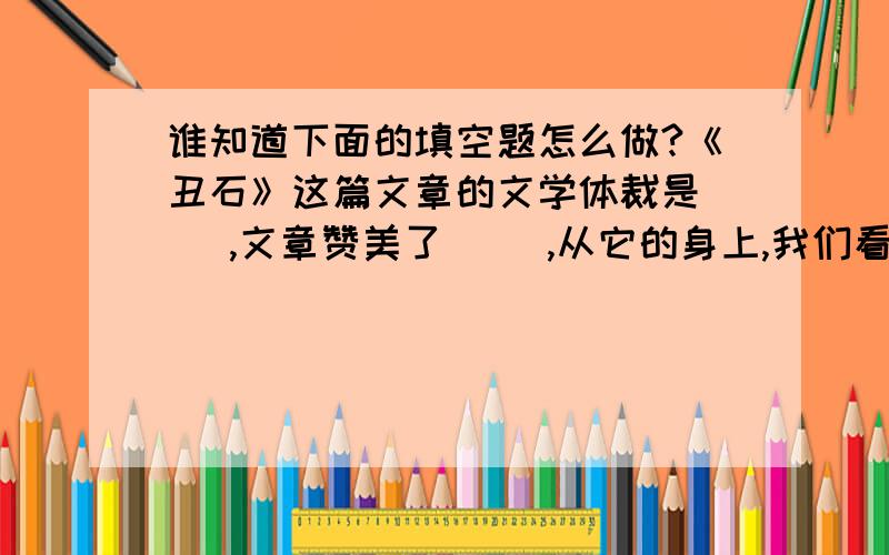 谁知道下面的填空题怎么做?《丑石》这篇文章的文学体裁是（ ）,文章赞美了（ ）,从它的身上,我们看到了（ ）的高尚品质.文章采用了（ ）的写作手法,赞美了（ ）的人.