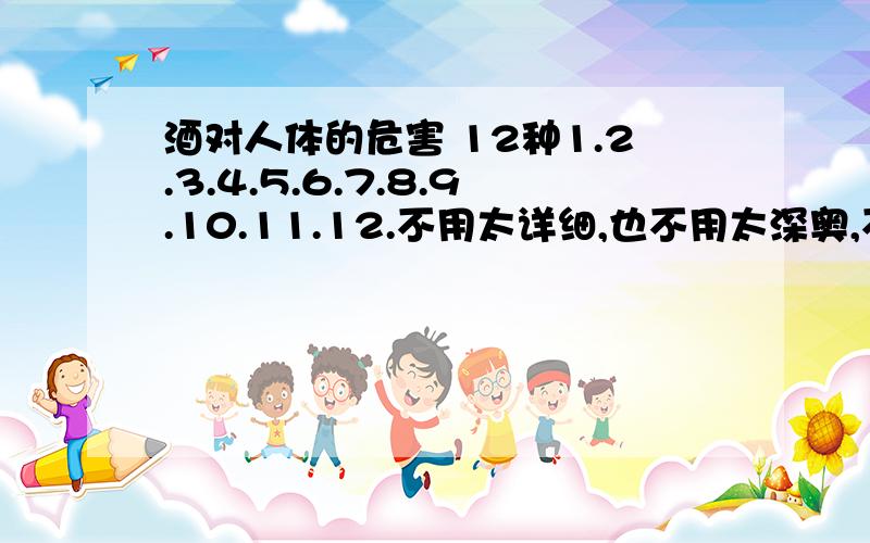 酒对人体的危害 12种1.2.3.4.5.6.7.8.9.10.11.12.不用太详细,也不用太深奥,不然我看不懂.12.1.肝硬化 2.肝癌 3.4.5.记忆力下降 6.7.消化器官溃疡 8.9.10.头晕、头痛 11.12.不用太详细,也不用太深奥,不然我