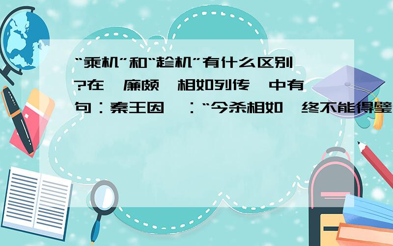 “乘机”和“趁机”有什么区别?在《廉颇蔺相如列传》中有一句：秦王因曰：“今杀相如,终不能得璧也,而绝秦赵之欢；不如因而厚遇之,使归赵.“不如因而厚遇之”中的“因”怎么解释?是