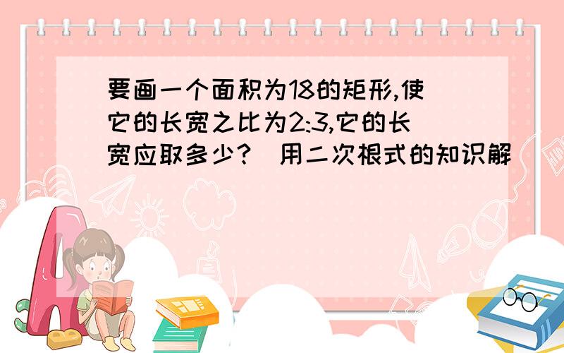 要画一个面积为18的矩形,使它的长宽之比为2:3,它的长宽应取多少?（用二次根式的知识解）