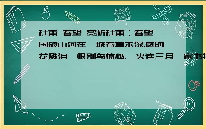 杜甫 春望 赏析杜甫：春望 国破山河在,城春草木深.感时花溅泪,恨别鸟惊心.烽火连三月,家书抵万金.白头搔更短,浑欲不胜簪.一句一句赏析,例：国破山河在,城春草木深 .