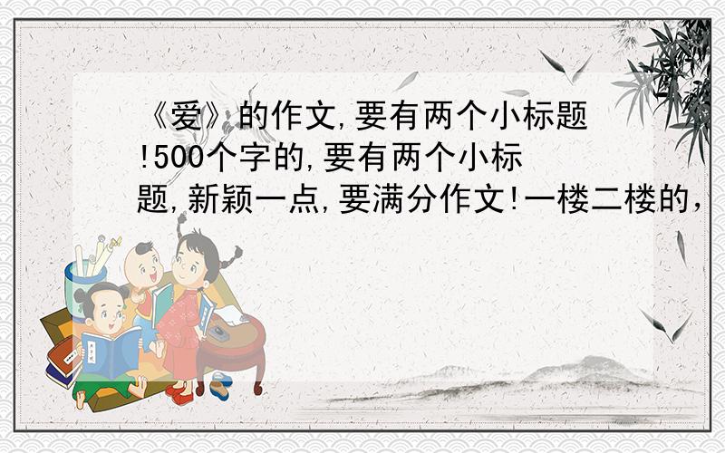 《爱》的作文,要有两个小标题!500个字的,要有两个小标题,新颖一点,要满分作文!一楼二楼的，不过标题不错，要的是作文了啦！