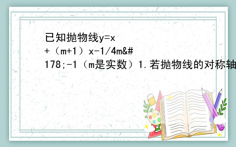 已知抛物线y=x²+（m+1）x-1/4m²-1（m是实数）1.若抛物线的对称轴在y轴的右侧,求m的取值范围 2.设A、B两点分别是该抛物线于x轴.y轴两交点,且OA=OB,（O是坐标原点）,求m的值