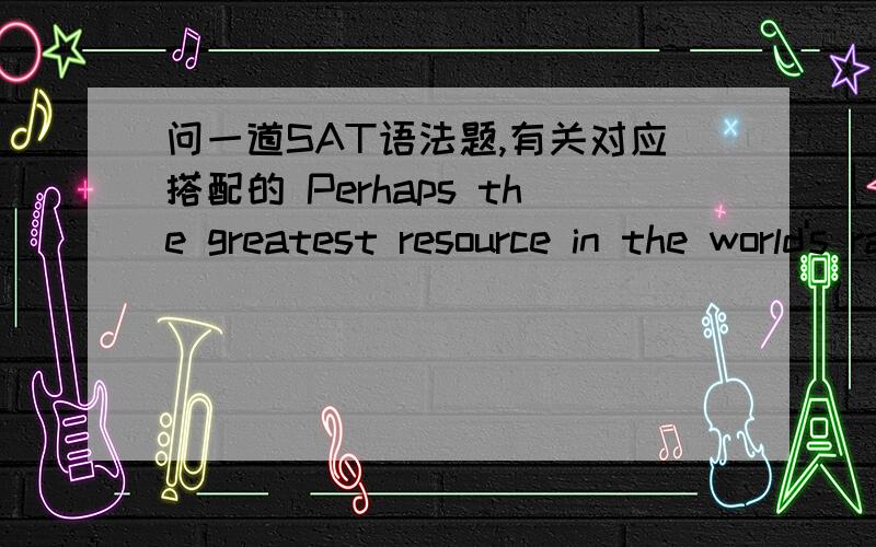 问一道SAT语法题,有关对应搭配的 Perhaps the greatest resource in the world's rain forests is the bounty of natural medicines they produce.the medicines that they produve in bountiful quantities.个人感觉resource 应该和medicines对