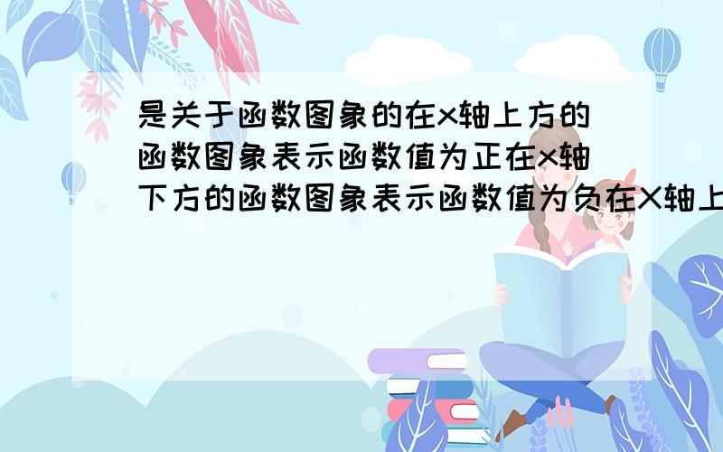 是关于函数图象的在x轴上方的函数图象表示函数值为正在x轴下方的函数图象表示函数值为负在X轴上的函数图象表示函数值为零直线越陡,表示某种现象越好平行于x轴的直线占有了时间,且某