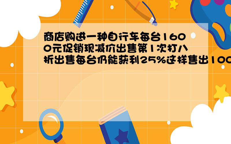 商店购进一种自行车每台1600元促销现减价出售第1次打八折出售每台仍能获利25%这样售出100台共获利多少元