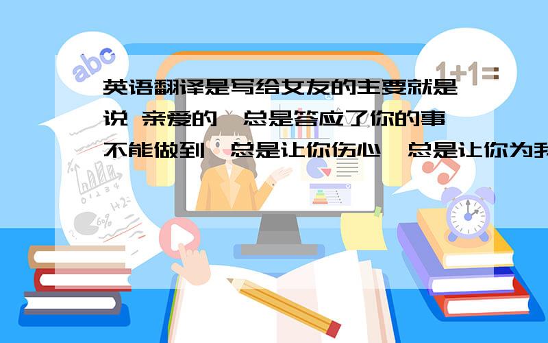 英语翻译是写给女友的主要就是说 亲爱的,总是答应了你的事不能做到,总是让你伤心,总是让你为我哭泣.其实我真的好爱好爱你,希望我们俩以后能一直快乐的在一起