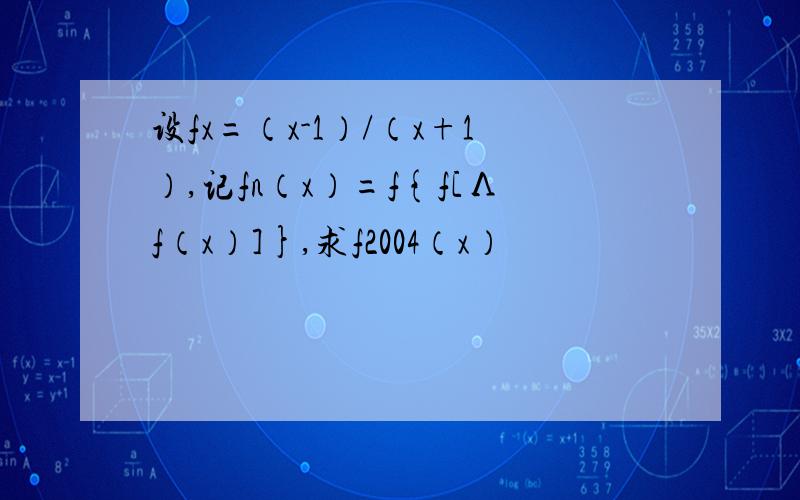 设fx=（x-1）/（x+1）,记fn（x）=f{f[Λf（x）]},求f2004（x）