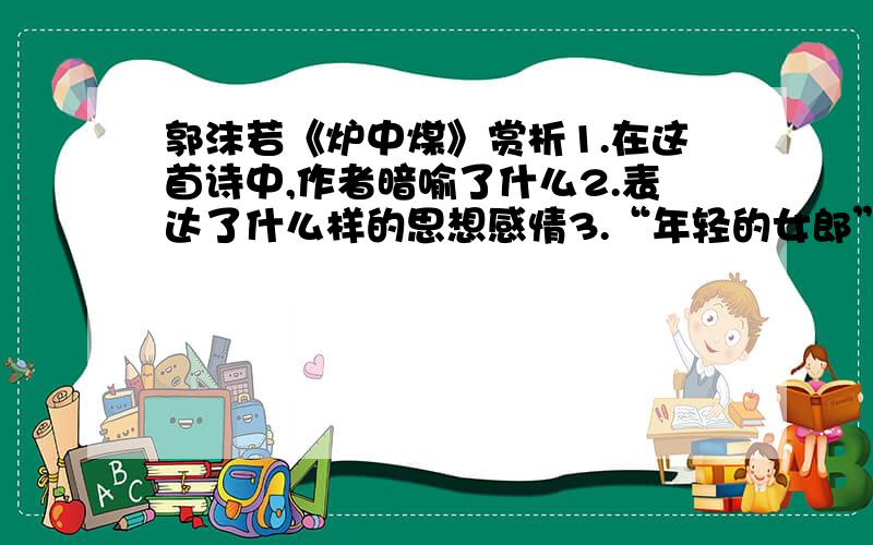 郭沫若《炉中煤》赏析1.在这首诗中,作者暗喻了什么2.表达了什么样的思想感情3.“年轻的女郎”比喻的对象是什么4.“炉中煤”“燃烧”的原因是什么,燃烧的条件是什么一定要详细,虽然悬