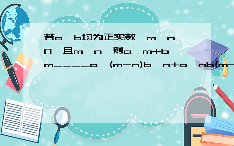 若a、b均为正实数,m、n∈N,且m>n,则a^m+b^m____a^(m-n)b^n+a^nb(m-n)