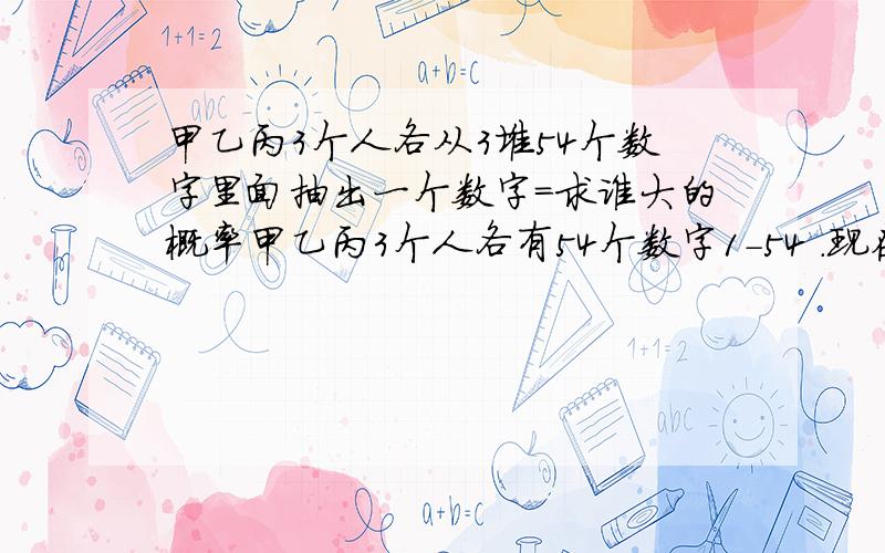 甲乙丙3个人各从3堆54个数字里面抽出一个数字=求谁大的概率甲乙丙3个人各有54个数字1-54 .现在甲当庄3人各从这类数字里面抽出1个数字若甲比乙大则输者输100反之一样若甲比丙大则丙输100