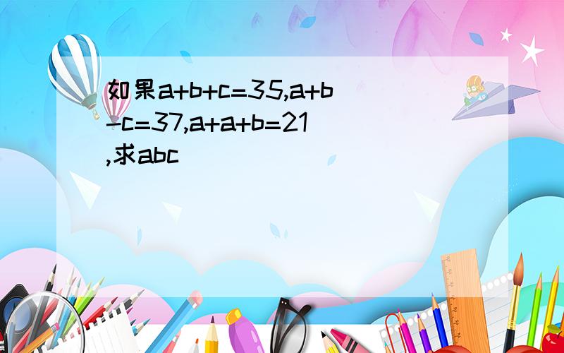 如果a+b+c=35,a+b-c=37,a+a+b=21,求abc