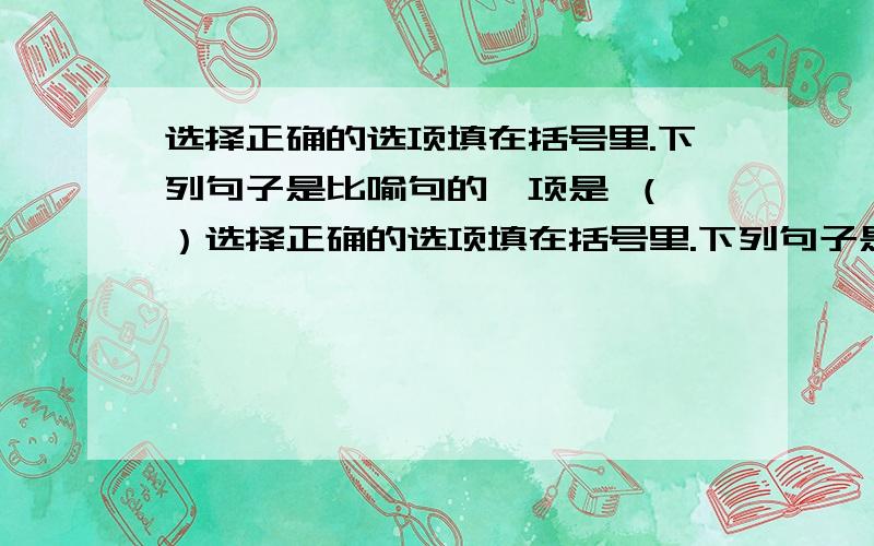 选择正确的选项填在括号里.下列句子是比喻句的一项是 （ ）选择正确的选项填在括号里.下列句子是比喻句的一项是 （ ）A.我靠在一棵树上,静静地仿佛自己也是一棵树.B.它在群山之中无奈