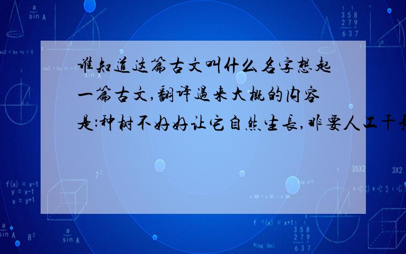 谁知道这篇古文叫什么名字想起一篇古文,翻译过来大概的内容是:种树不好好让它自然生长,非要人工干预,时常摇摇晃晃看看它生长的好不好,做官也是,该到种植的季节,百姓明明知道,做官的