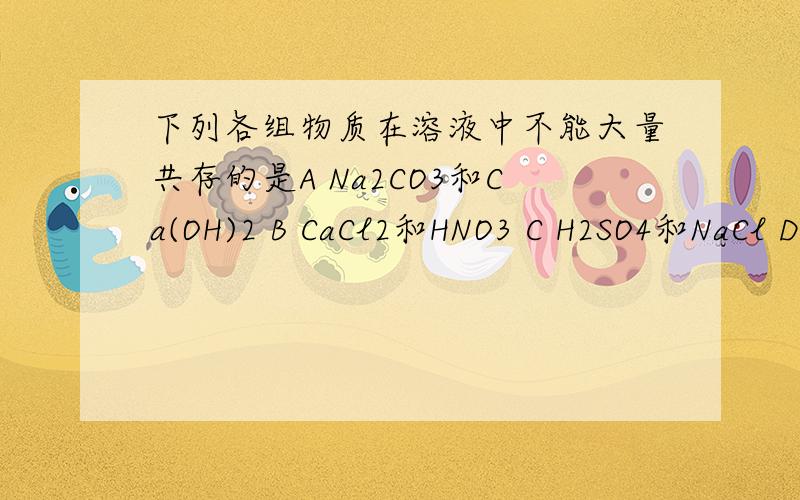 下列各组物质在溶液中不能大量共存的是A Na2CO3和Ca(OH)2 B CaCl2和HNO3 C H2SO4和NaCl D Na2CO3和KOH