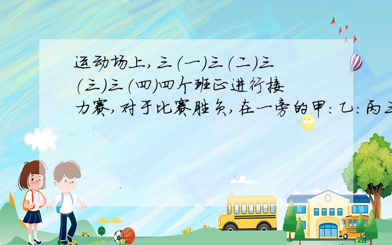 运动场上,三（一）三（二）三（三）三（四）四个班正进行接力赛,对于比赛胜负,在一旁的甲：乙：丙三同学进行猜测.甲说：“我看三（一）班只能得第三名,冠军肯定是三（三）班.”乙说