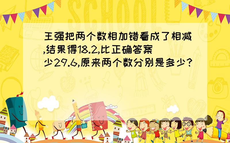 王强把两个数相加错看成了相减,结果得18.2,比正确答案少29.6,原来两个数分别是多少?