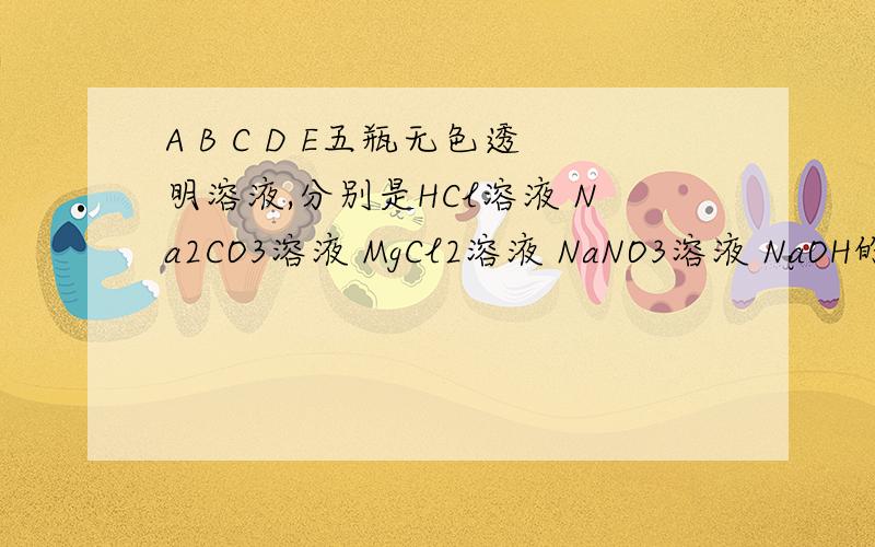 A B C D E五瓶无色透明溶液,分别是HCl溶液 Na2CO3溶液 MgCl2溶液 NaNO3溶液 NaOH的一种 分别进行下列实验一：将A分别滴入B C D E 中 均没明显现象二：将B滴入A C D E中,C E中均产生白色沉淀,其余没有明