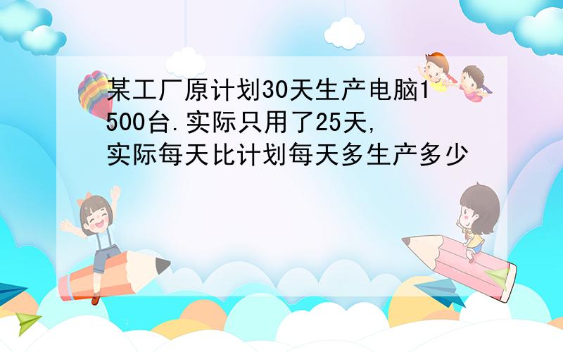 某工厂原计划30天生产电脑1500台.实际只用了25天,实际每天比计划每天多生产多少