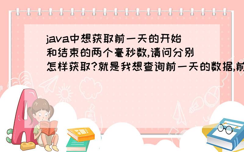 java中想获取前一天的开始和结束的两个毫秒数,请问分别怎样获取?就是我想查询前一天的数据,前一天是一个时间段啊,所以想获取前一天开始跟结束两个时间点的毫秒数,不是返回前台,是用来