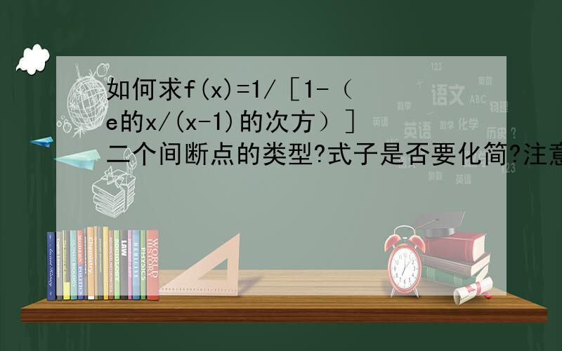 如何求f(x)=1/［1-（e的x/(x-1)的次方）］二个间断点的类型?式子是否要化简?注意：而不是...如何求f(x)=1/［1-（e的x/(x-1)的次方）］二个间断点的类型?式子是否要化简?