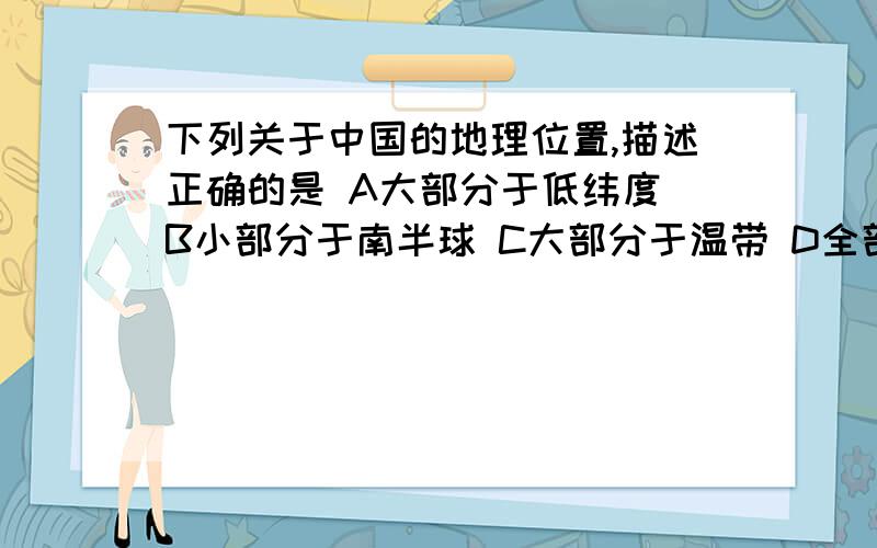 下列关于中国的地理位置,描述正确的是 A大部分于低纬度 B小部分于南半球 C大部分于温带 D全部处于中纬度