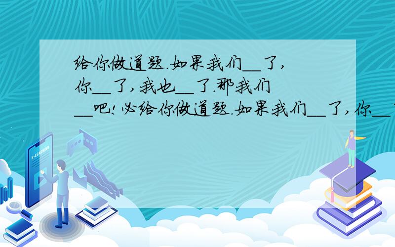 给你做道题.如果我们＿＿了,你＿＿了,我也＿＿了.那我们__吧!必给你做道题.如果我们＿＿了,你＿＿了,我也＿＿了.那我们__吧!必须回,写在我的留言板里,然后发给你在线的人(不管认不认识)