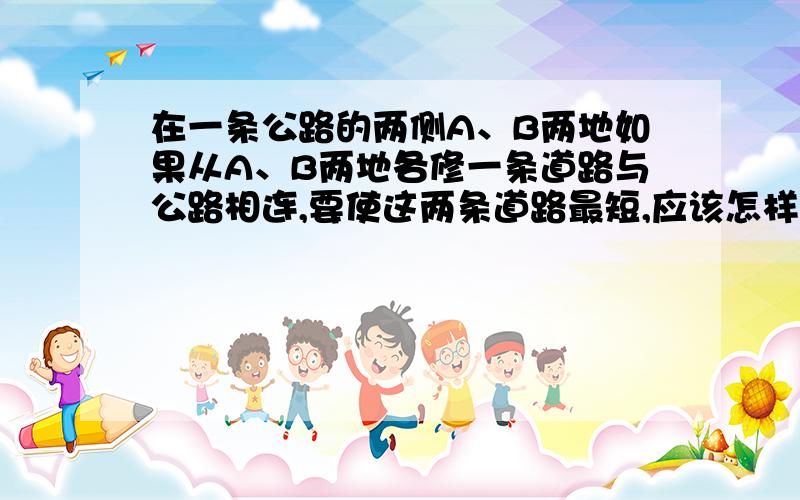 在一条公路的两侧A、B两地如果从A、B两地各修一条道路与公路相连,要使这两条道路最短,应该怎样修?请你在图中画出来,并量出长度(取整厘米数）,再算出A、B两地到公路的实际距离.