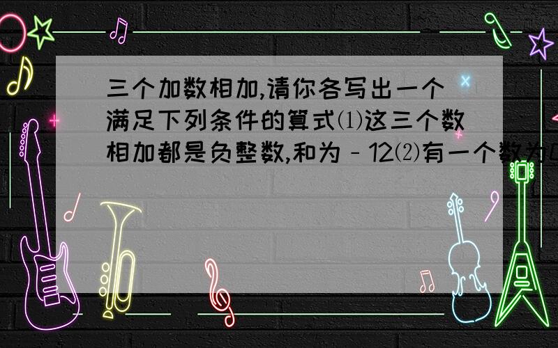 三个加数相加,请你各写出一个满足下列条件的算式⑴这三个数相加都是负整数,和为﹣12⑵有一个数为0,和为﹣7⑶至少有一个加数是正整数,和为﹣6